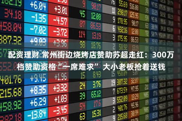 配资理财 常州街边烧烤店赞助苏超走红：300万档赞助资格“一席难求” 大小老板抢着送钱