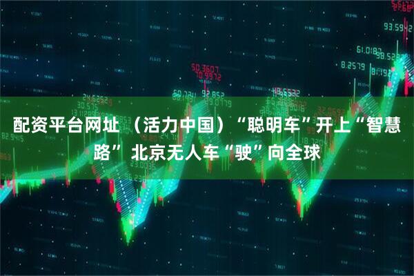 配资平台网址 （活力中国）“聪明车”开上“智慧路” 北京无人车“驶”向全球