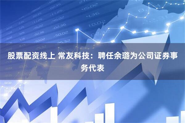 股票配资线上 常友科技：聘任余璐为公司证券事务代表