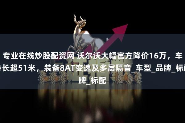 专业在线炒股配资网 沃尔沃大幅官方降价16万，车身长超51米，装备8AT变速及多层隔音_车型_品牌_标配
