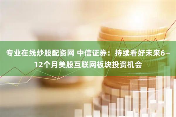 专业在线炒股配资网 中信证券：持续看好未来6—12个月美股互联网板块投资机会