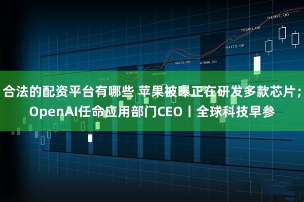 合法的配资平台有哪些 苹果被曝正在研发多款芯片；OpenAI任命应用部门CEO丨全球科技早参