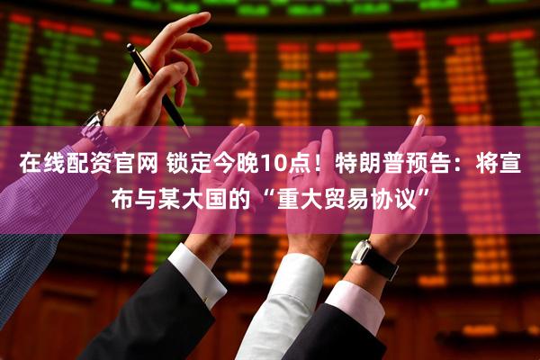 在线配资官网 锁定今晚10点！特朗普预告：将宣布与某大国的 “重大贸易协议”