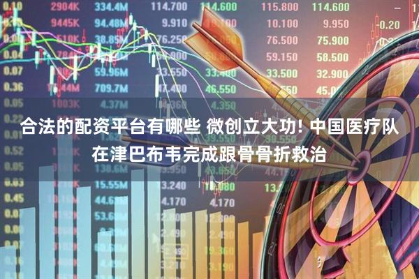 合法的配资平台有哪些 微创立大功! 中国医疗队在津巴布韦完成跟骨骨折救治