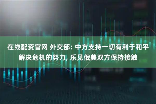 在线配资官网 外交部: 中方支持一切有利于和平解决危机的努力, 乐见俄美双方保持接触