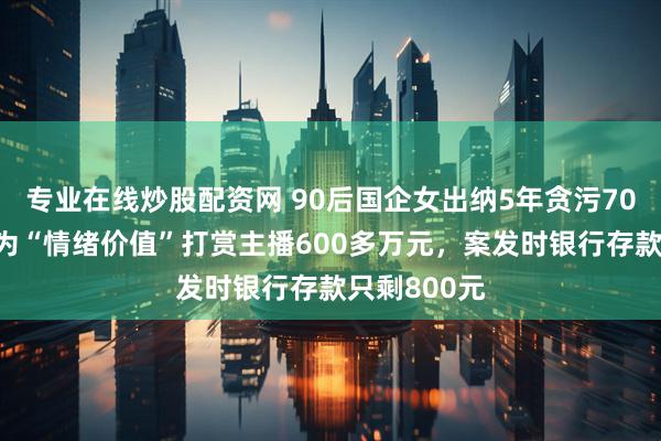 专业在线炒股配资网 90后国企女出纳5年贪污700多万元，为“情绪价值”打赏主播600多万元，案发时银行存款只剩800元