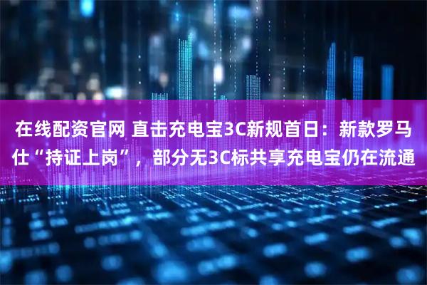 在线配资官网 直击充电宝3C新规首日：新款罗马仕“持证上岗”，部分无3C标共享充电宝仍在流通