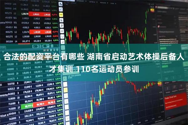 合法的配资平台有哪些 湖南省启动艺术体操后备人才集训 110名运动员参训