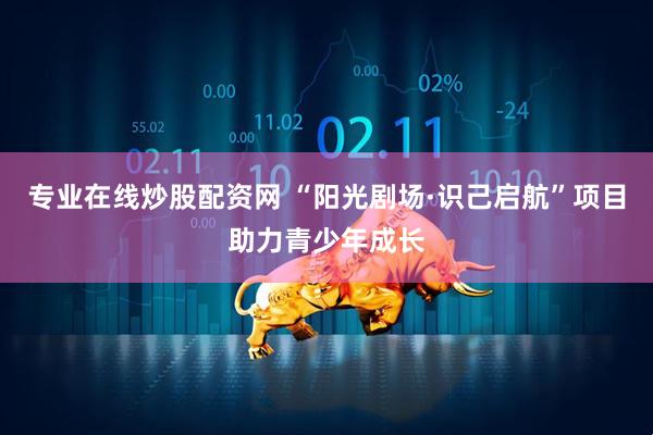 专业在线炒股配资网 “阳光剧场·识己启航”项目助力青少年成长