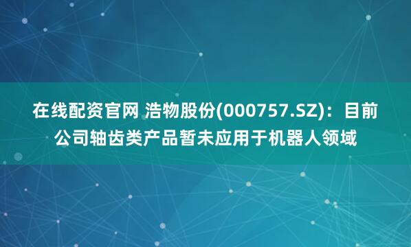 在线配资官网 浩物股份(000757.SZ)：目前公司轴齿类产品暂未应用于机器人领域