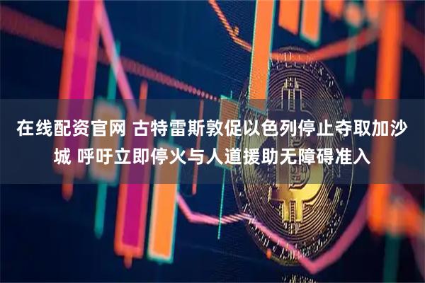 在线配资官网 古特雷斯敦促以色列停止夺取加沙城 呼吁立即停火与人道援助无障碍准入