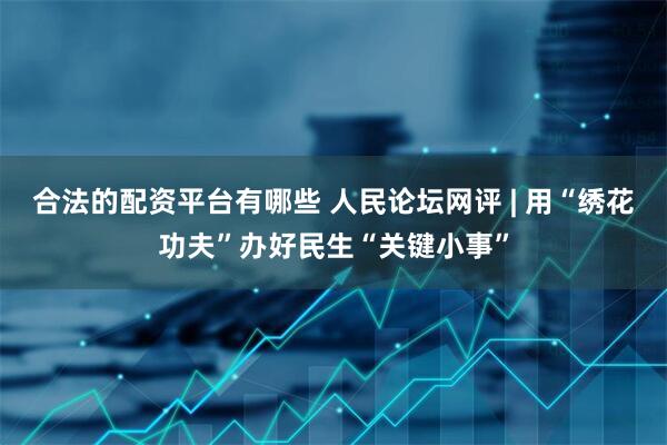 合法的配资平台有哪些 人民论坛网评 | 用“绣花功夫”办好民生“关键小事”