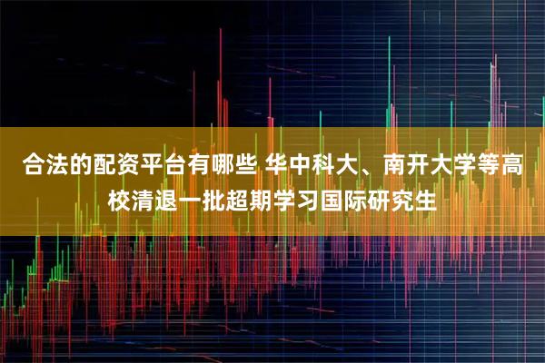 合法的配资平台有哪些 华中科大、南开大学等高校清退一批超期学习国际研究生