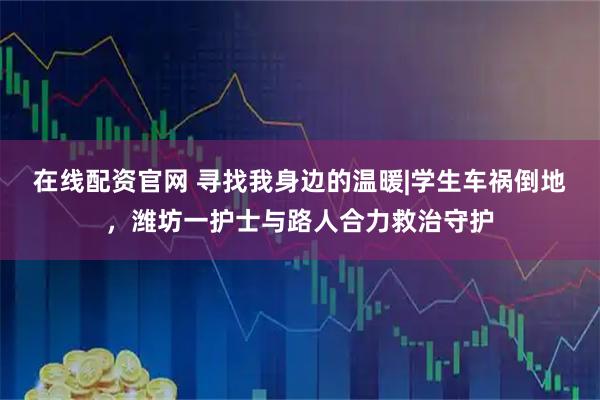 在线配资官网 寻找我身边的温暖|学生车祸倒地，潍坊一护士与路人合力救治守护