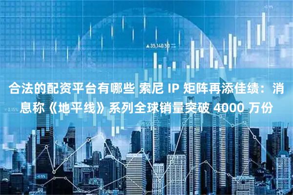 合法的配资平台有哪些 索尼 IP 矩阵再添佳绩:消息称《地平线》系列全球销量突破 4000 万份