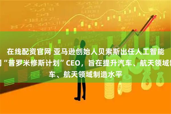 在线配资官网 亚马逊创始人贝索斯出任人工智能初创公司“普罗米修斯计划”CEO,旨在提升汽车、航天领域制造水平