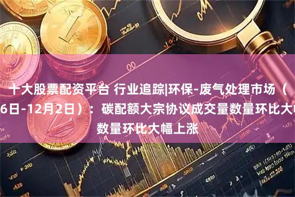 十大股票配资平台 行业追踪|环保-废气处理市场(11月26日-12月2日):碳配额大宗协议成交量数量环比大幅上涨