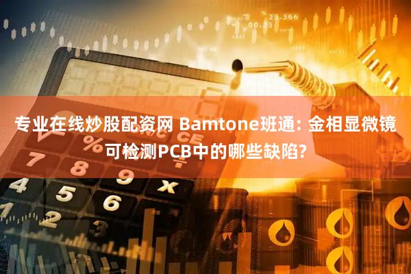 专业在线炒股配资网 Bamtone班通: 金相显微镜可检测PCB中的哪些缺陷?