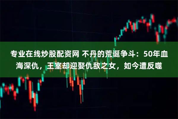 专业在线炒股配资网 不丹的荒诞争斗:50年血海深仇,王室却迎娶仇敌之女,如今遭反噬