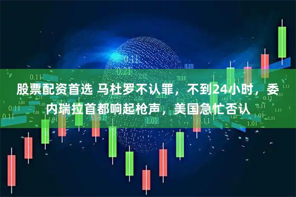 股票配资首选 马杜罗不认罪，不到24小时，委内瑞拉首都响起枪声，美国急忙否认